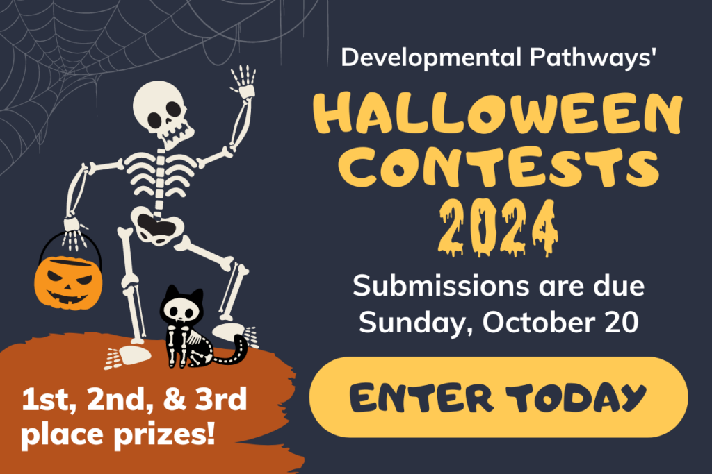 Developmental Pathways' Halloween Contests 2024. Submissions are due Sunday, October 20. ENTER TODAY. 1st, 2nd, & 3rd place prizes!